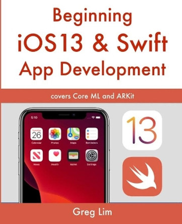 Beginning iOS 13 & Swift App Development: Develop iOS Apps with Xcode 11, Swift 5, Core ML, ARKit and more by Greg Lim 9781670294661