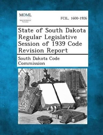 State of South Dakota Regular Legislative Session of 1939 Code Revision Report by South Dakota Code Commission 9781287346586