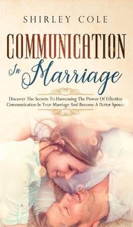 Communication In Marriage: Discover The Secrets To Harnessing The Power Of Effective Communication In Your Marriage And Become A Better Spouse by Shirley Cole 9783903331488