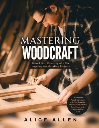 Mastering Woodcraft: Unlock Your Creativity with 20+ Inspiring Woodworking Projects: Discover the Art of Carpentry and Craft Beautiful Wooden Creations for Your Home with Easy-to-Follow Plans by Alice Allen 9781803623993