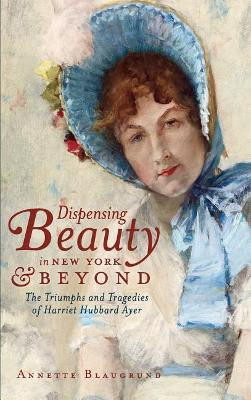 Dispensing Beauty in New York & Beyond: The Triumphs and Tragedies of Harriet Hubbard Ayer by Annette Blaugrund 9781540230263