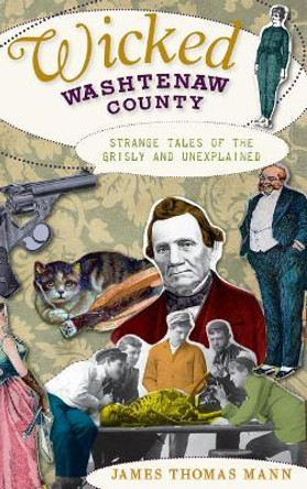 Wicked Washtenaw County: Strange Tales of the Grisly and Unexplained by James Thomas Mann 9781540234995