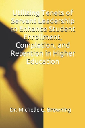 Utilizing Tenets of Servant Leadership to Enhance Student Enrollment, Completion, and Retention in Higher Education by Michelle C Browning 9798616438867