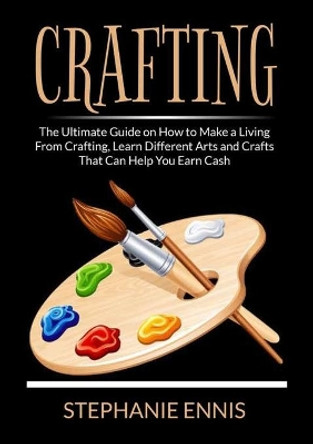 Crafting: The Ultimate Guide on How to Make a Living From Crafting, Learn Different Arts and Crafts That Can Help You Earn Cash by Stephanie Ennis 9786069837542