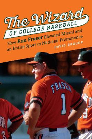 The Wizard of College Baseball: How Ron Fraser Elevated Miami and an Entire Sport to National Prominence by David Brauer 9781496220431