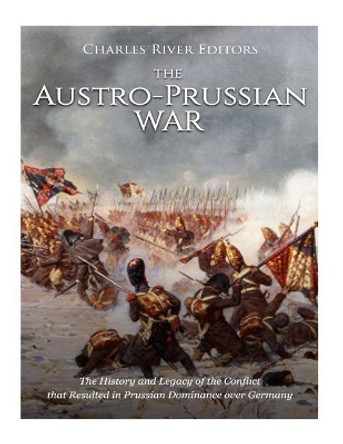 The Austro-Prussian War: The History and Legacy of the Conflict that Resulted in Prussian Dominance over Germany by Charles River Editors 9781987405521