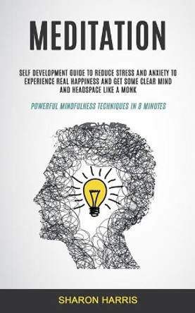 Meditation: Self Development Guide To Reduce Stress and Anxiety To Experience Real Happiness and Get Some Clear Mind and Headspace Like A Monk (Powerful Mindfulness Techniques in 8 Minutes) by Sharon Harris 9781999297916