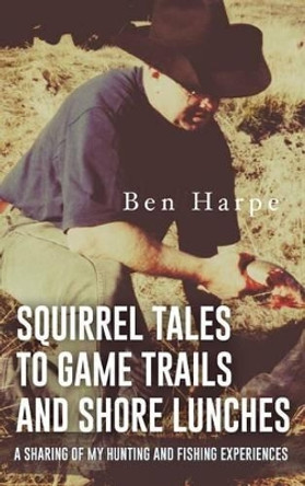 Squirrel Tales to Game Trails and Shore Lunches: A Sharing of My Hunting and Fishing Experiences by Ben Harpe 9781535601030