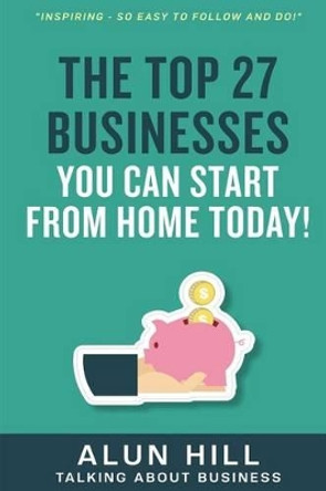 The Top 27 Businesses You Can Start From Home Today: Inspiring - So Easy To Follow and Do! by Alun Hill 9781533619358