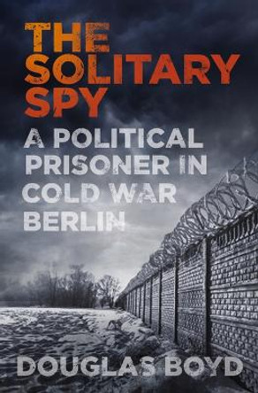 The Solitary Spy: A Political Prisoner in Cold War Berlin by Douglas Boyd