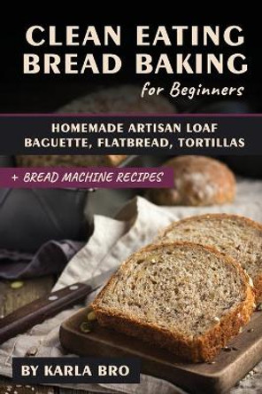 Clean Eating Bread Baking for Beginners: Homemade Artisan Loaf, Baguette, Flatbread, Tortillas. + Bread Machine Recipes by Karla Bro 9798642779392