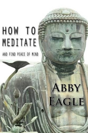 How to Meditate and Find Peace of Mind: Learn how to explore your consciousness drawing upon traditional meditation philosophy and practice, and using state-of-the-art tools and techniques from NLP and hypnotism. by Abby Eagle 9781507512715