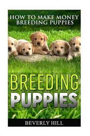 Breeding Puppies: How to Make Money Breeding Puppies by Beverly Hill 9781522775775