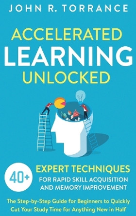 Accelerated Learning Unlocked: 40+ Expert Techniques for Rapid Skill Acquisition and Memory Improvement. The Step-by-Step Guide for Beginners to Quickly Cut Your Study Time for Anything New in Half by John R Torrance 9781647801359