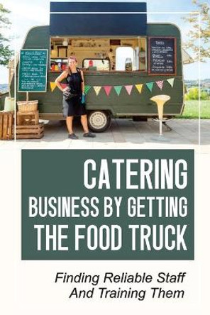 Catering Business By Getting The Food Truck: Finding Reliable Staff And Training Them: The Start-Up Phase Of Your Business by Marlon Lawcewicz 9798450247830