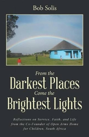 From the Darkest Places Come the Brightest Lights: Reflections on Service, Faith, and Life from the Co-Founder of Open Arms Home for Children, South Africa by Bob Solis 9781504345651