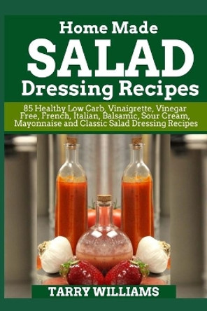 Homemade Salad Dressing Recipe: 85 Healthy Low Carb, Vinaigrette, Vinegar Free, French, Italian, Balsamic, Sour Cream, Mayonnaise and Classic Salad Dressing Recipes by Tarry Williams 9781723075773