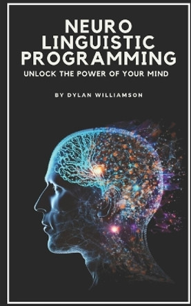 Neuro Linguistic Programming: Unlock the Power of Your Mind by Dylan Williamson 9798376893647