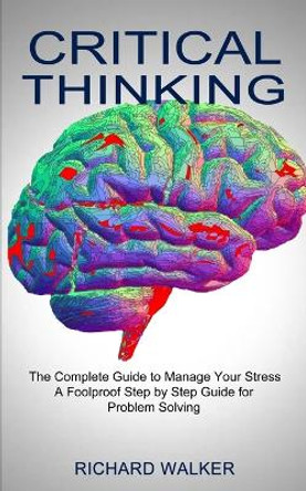 Critical Thinking: The Complete Guide to Manage Your Stress (A Foolproof Step by Step Guide for Problem Solving) by Richard Walker 9781990373275