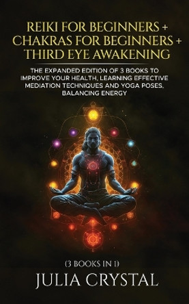 Reiki for Beginners + Chakras for Beginners + Third Eye Awakening: The Expanded Edition of 3 books to Improve Your Health, Learning Effective Mediation Techniques and Yoga Poses, Balancing Energy by Julia Crystal 9798714157073