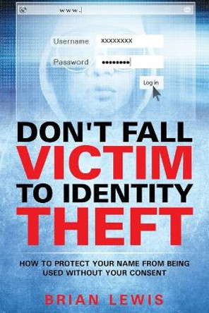 Don't Fall Victim to Identity Theft: How to Protect Your Name from Being Used Without Your Consent by Brian Lewis 9781635014310
