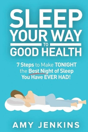 Sleep Your Way to Good Health: 7 Steps to Make TONIGHT the Best Night of Sleep You Have EVER HAD! (And How Sleep Makes You Live Longer & Happier) by Amy Jenkins 9781925997545