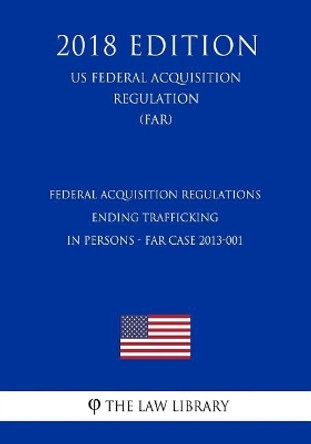 Federal Acquisition Regulations - Ending Trafficking in Persons - Far Case 2013-001 (Us Federal Acquisition Regulation) (Far) (2018 Edition) by The Law Library 9781725965690