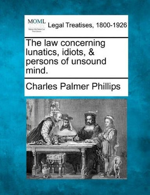 The Law Concerning Lunatics, Idiots, & Persons of Unsound Mind. by Charles Palmer Phillips 9781240092857