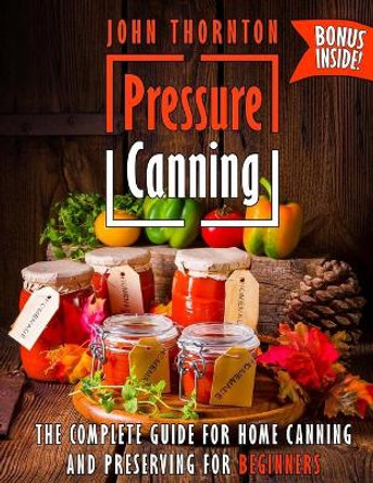Pressure Canning: The Complete Guide for Home Canning and Preserving for Beginners by John Thornton 9781727586541