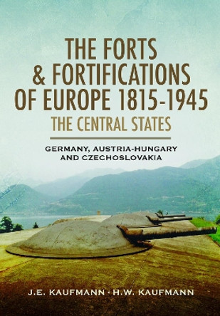 The Forts and Fortifications of Europe, 1815–1945: The Central States: Germany, Austria-Hungary and Czechoslovakia by J E Kaufmann 9781526796936
