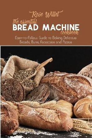 The Essential Bread Machine Cookbook: Easy-to-Follow Guide to Baking Delicious Breads, Buns, Focaccias and Pizzas by Rose Willet 9781802678802