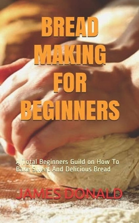 Bread Making for Beginners: A Total Beginners Guild on How To Bake Sweet And Delicious Bread by James Donald 9798653289408