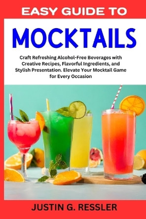 Easy Guide to Mocktails: Craft Refreshing Alcohol-Free Beverages with Creative Recipes, Flavorful Ingredients, and Stylish Presentation. Elevate Your Mocktail Game for Every Occasion by Justin G Ressler 9798867368005