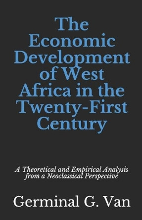 The Economic Development of West Africa in the Twenty-First Century: A Theoretical and Empirical Analysis from a Neoclassical Perspective by Germinal G Van 9798642836484