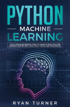 Python Machine Learning: The Ultimate Beginner's Guide to Learn Python Machine Learning Step by Step using Scikit-Learn and Tensorflow by Ryan Turner 9781647710033