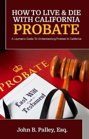 How To Live & Die With California Probate: A Layman's Guide To Understanding Probate In California by John B Palley 9781941645574