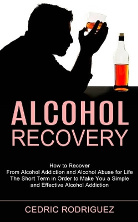 Alcohol Recovery: The Short Term in Order to Make You a Simple and Effective Alcohol Addiction (How to Recover From Alcohol Addiction and Alcohol Abuse for Life) by Cedric Rodriguez 9781990373329