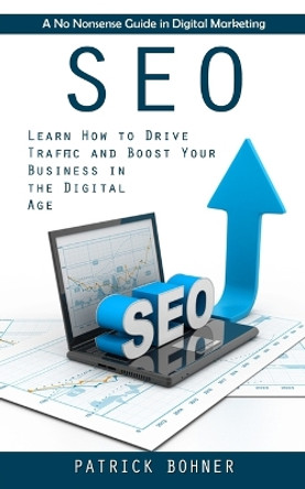 Seo: A No Nonsense Guide in Digital Marketing (Learn How to Drive Traffic and Boost Your Business in the Digital Age) by Patrick Bohner 9781998927876