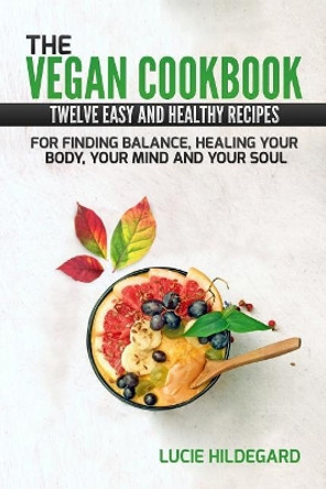 The Vegan Cookbook: Twelve Easy and Healthy Recipes For Finding Balance, Healing your Body, Mind, and Soul by Lucie Hildegard 9781986022361