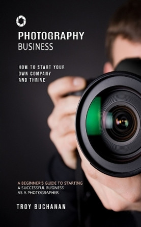 Photography Business: How to Start Your Own Company and Thrive (A Beginner's Guide to Starting a Successful Business as a Photographer) by Troy Buchanan 9781999285678