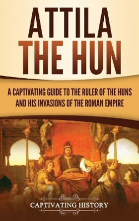 Attila the Hun: A Captivating Guide to the Ruler of the Huns and His Invasions of the Roman Empire by Captivating History 9781950924592