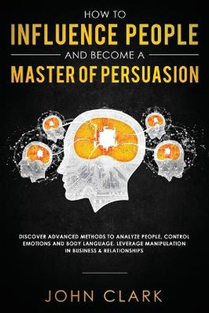 How to Influence People and Become A Master of Persuasion: Discover Advanced Methods to Analyze People, Control Emotions and Body Language. Leverage Manipulation in Business & Relationships by Clark John 9781951266080