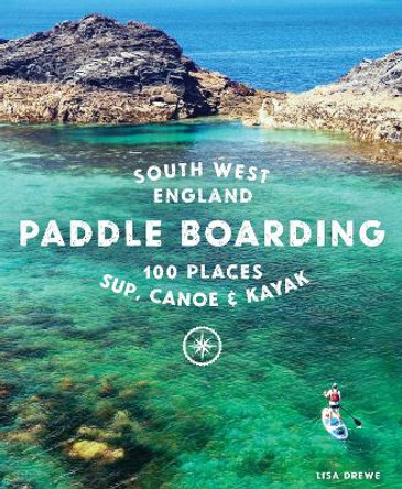 Paddle Boarding South West England: 100 places to SUP, canoe, and kayak in Cornwall, Devon, Dorset, Somerset, Wiltshire and Bristol by Lisa Drewe