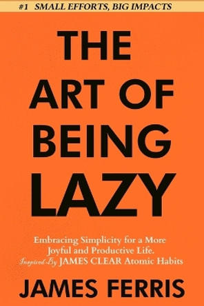 The Art of Being Lazy: Embracing Simplicity for a More Joyful and Productive Life - Small Effort, Big Impacts Inspired By James Clear Teachings by James Ferris 9781963674040