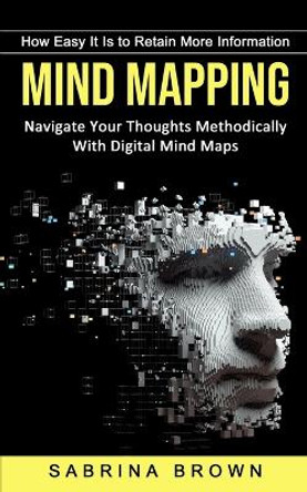 Mind Mapping: How Easy It Is to Retain More Information (Navigate Your Thoughts Methodically With Digital Mind Maps) by Sabrina Brown 9781774854341