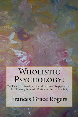 Wholistic Psychology: To Revolutionize the Mindset Supporting the Trumpism of Materialistic Society by Frances Grace Rogers 9781978242203