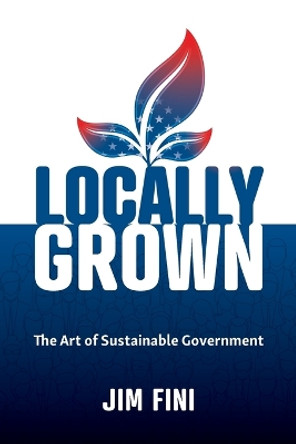 Locally Grown: The Art of Sustainable Government by Jim Fini 9781734077308