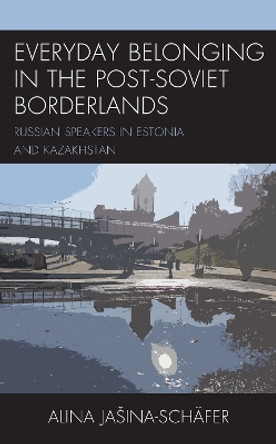 Everyday Belonging in Post-Soviet Borderlands: Spatial Narratives of Russian Speakers in Estonia and Kazakhstan by Alina Jasina-Schafer 9781793631381