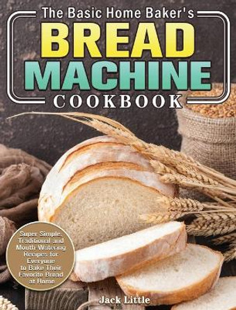 The Basic Home Baker's Bread Machine Cookbook: Super Simple, Traditional and Mouth-Watering Recipes for Everyone to Bake Their Favorite Bread at Home by Jack Little 9781801241878