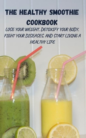 The Healthy Smoothie Cookbook: Lose Your Weight, Detoxify Your Body, Fight Your Diseases, and Start Living a Healthy Life by Harry Fox 9781802865226